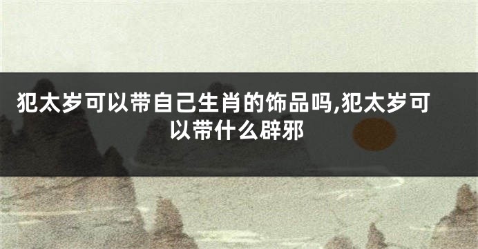 犯太岁可以带自己生肖的饰品吗,犯太岁可以带什么辟邪