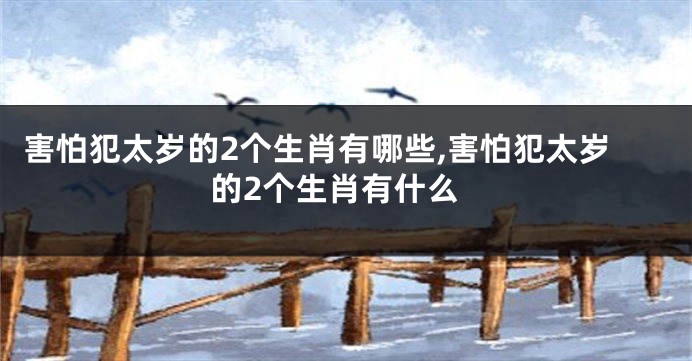 害怕犯太岁的2个生肖有哪些,害怕犯太岁的2个生肖有什么