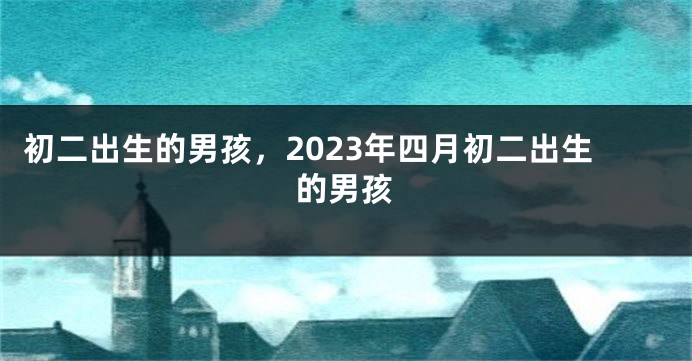 初二出生的男孩，2023年四月初二出生的男孩