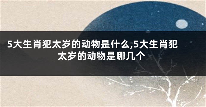 5大生肖犯太岁的动物是什么,5大生肖犯太岁的动物是哪几个