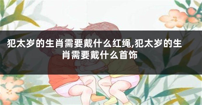 犯太岁的生肖需要戴什么红绳,犯太岁的生肖需要戴什么首饰