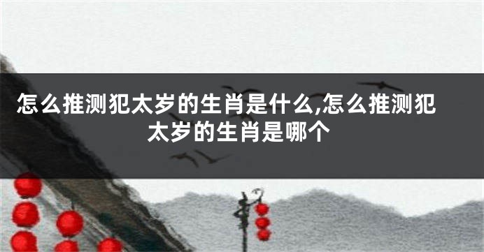 怎么推测犯太岁的生肖是什么,怎么推测犯太岁的生肖是哪个