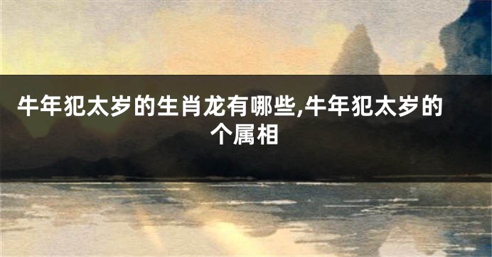 牛年犯太岁的生肖龙有哪些,牛年犯太岁的个属相