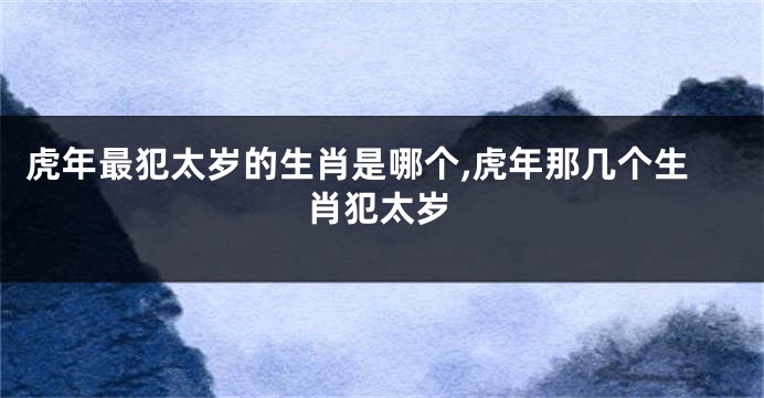 虎年最犯太岁的生肖是哪个,虎年那几个生肖犯太岁