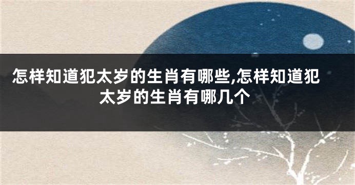 怎样知道犯太岁的生肖有哪些,怎样知道犯太岁的生肖有哪几个
