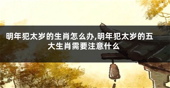 明年犯太岁的生肖怎么办,明年犯太岁的五大生肖需要注意什么