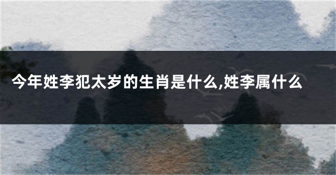 今年姓李犯太岁的生肖是什么,姓李属什么