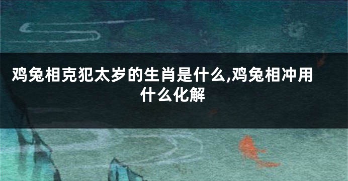 鸡兔相克犯太岁的生肖是什么,鸡兔相冲用什么化解