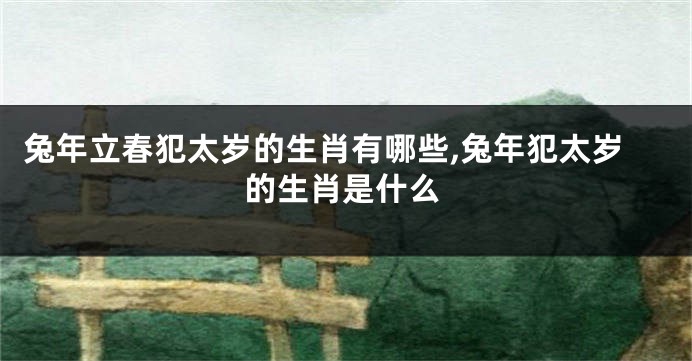 兔年立春犯太岁的生肖有哪些,兔年犯太岁的生肖是什么