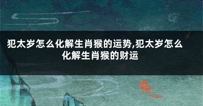 犯太岁怎么化解生肖猴的运势,犯太岁怎么化解生肖猴的财运