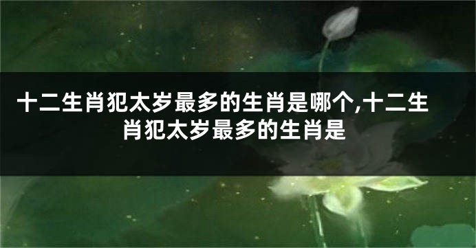 十二生肖犯太岁最多的生肖是哪个,十二生肖犯太岁最多的生肖是