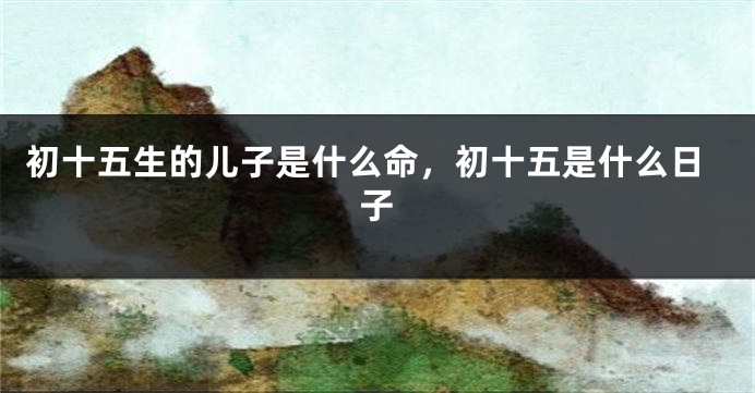 初十五生的儿子是什么命，初十五是什么日子