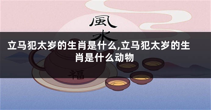 立马犯太岁的生肖是什么,立马犯太岁的生肖是什么动物