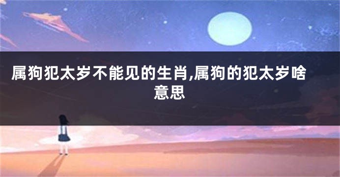 属狗犯太岁不能见的生肖,属狗的犯太岁啥意思