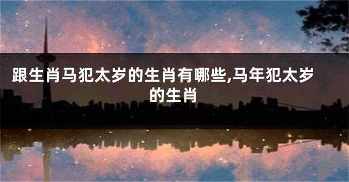 跟生肖马犯太岁的生肖有哪些,马年犯太岁的生肖