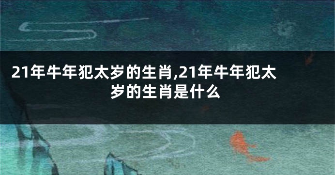 21年牛年犯太岁的生肖,21年牛年犯太岁的生肖是什么