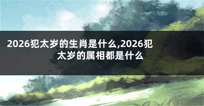 2026犯太岁的生肖是什么,2026犯太岁的属相都是什么