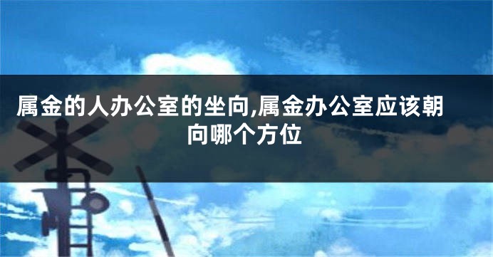 属金的人办公室的坐向,属金办公室应该朝向哪个方位
