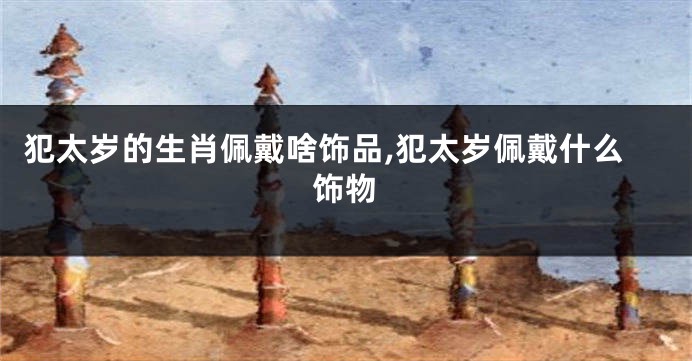 犯太岁的生肖佩戴啥饰品,犯太岁佩戴什么饰物