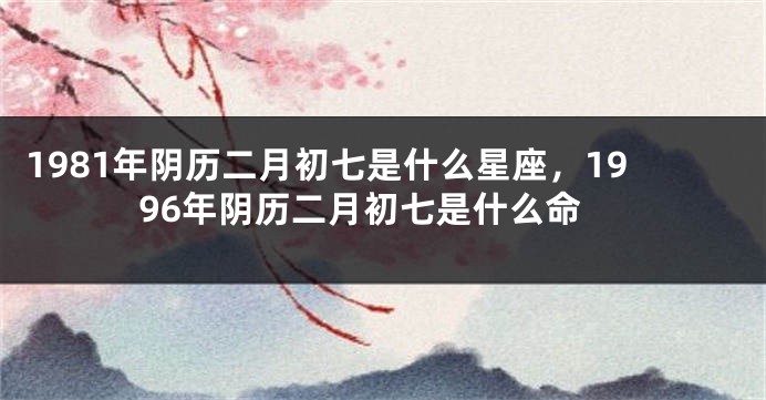 1981年阴历二月初七是什么星座，1996年阴历二月初七是什么命